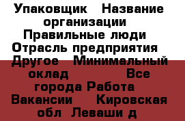 Упаковщик › Название организации ­ Правильные люди › Отрасль предприятия ­ Другое › Минимальный оклад ­ 25 000 - Все города Работа » Вакансии   . Кировская обл.,Леваши д.